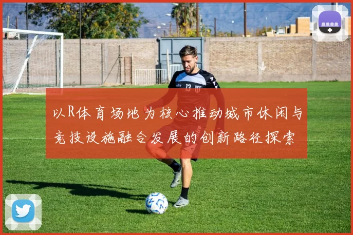 以R体育场地为核心推动城市休闲与竞技设施融合发展的创新路径探索