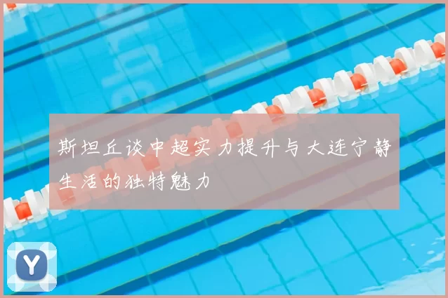 斯坦丘谈中超实力提升与大连宁静生活的独特魅力
