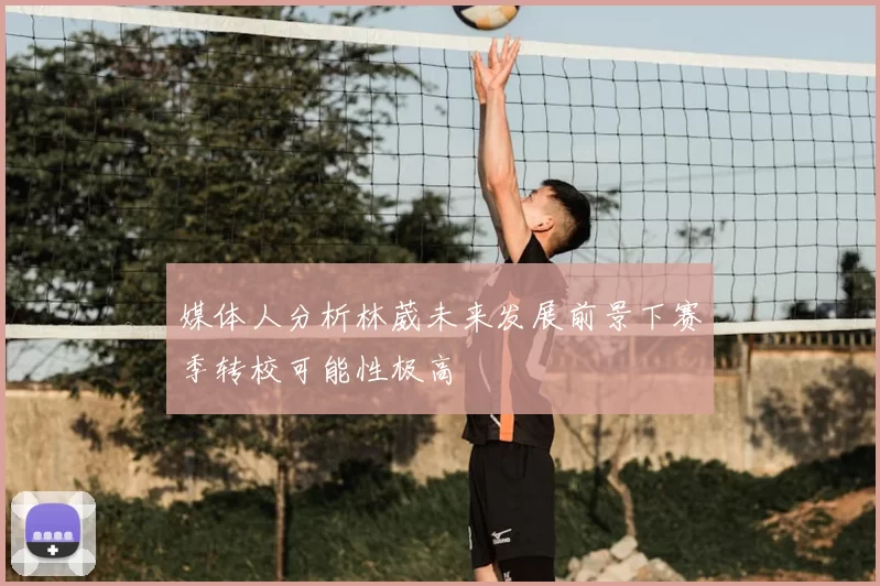 媒体人分析林葳未来发展前景下赛季转校可能性极高