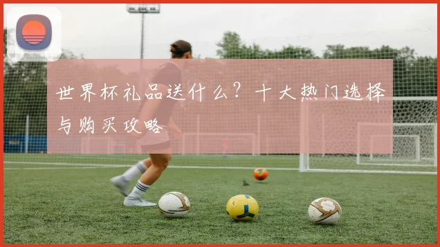 世界杯礼品送什么?十大热门选择与购买攻略