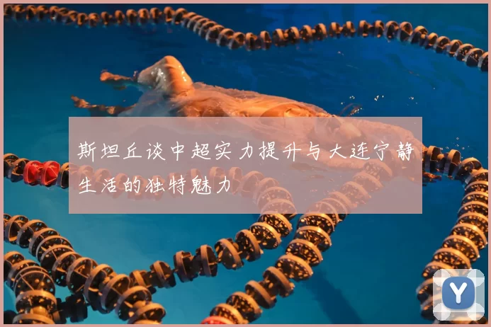 斯坦丘谈中超实力提升与大连宁静生活的独特魅力