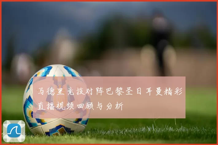 马德里竞技对阵巴黎圣日耳曼精彩直播视频回顾与分析