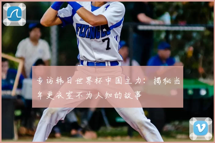 专访韩日世界杯中国主力:揭秘当年更衣室不为人知的故事