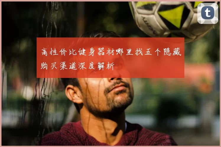 高性价比健身器材哪里找五个隐藏购买渠道深度解析