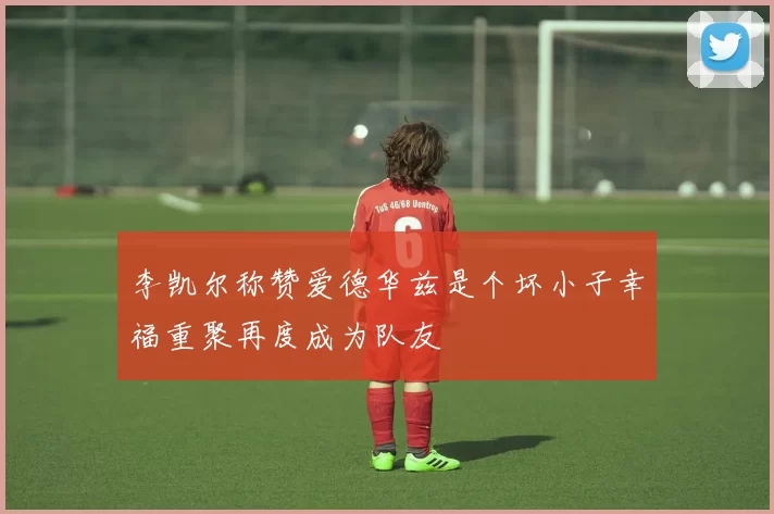 李凯尔称赞爱德华兹是个坏小子幸福重聚再度成为队友