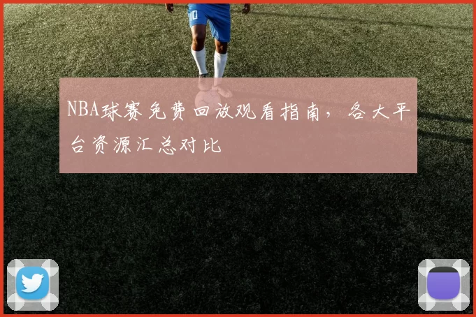NBA球赛免费回放观看指南，各大平台资源汇总对比