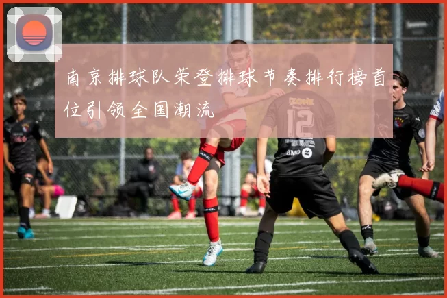 南京排球队荣登排球节奏排行榜首位引领全国潮流