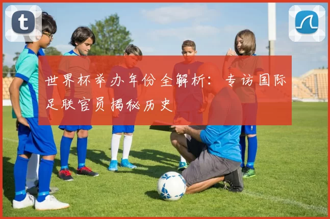 世界杯举办年份全解析:专访国际足联官员揭秘历史