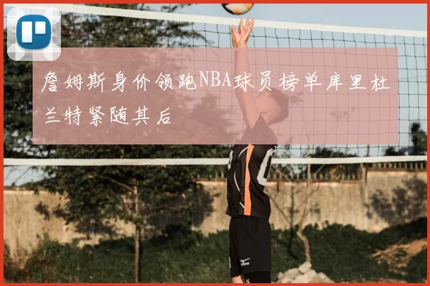 詹姆斯身价领跑NBA球员榜单库里杜兰特紧随其后