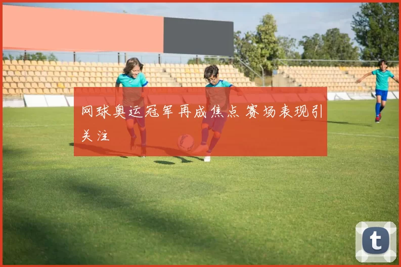 网球奥运冠军再成焦点 赛场表现引关注