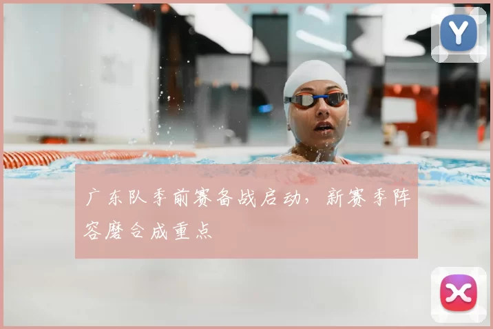 广东队季前赛备战启动，新赛季阵容磨合成重点