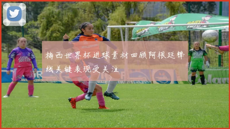 梅西世界杯进球素材回顾阿根廷锋线关键表现受关注