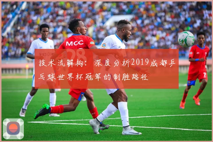 技术流解构：深度分析2019成都乒乓球世界杯冠军的制胜路径