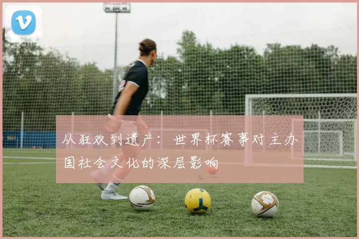 从狂欢到遗产:世界杯赛事对主办国社会文化的深层影响