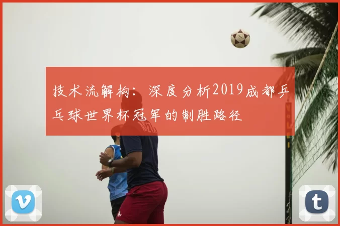 技术流解构：深度分析2019成都乒乓球世界杯冠军的制胜路径