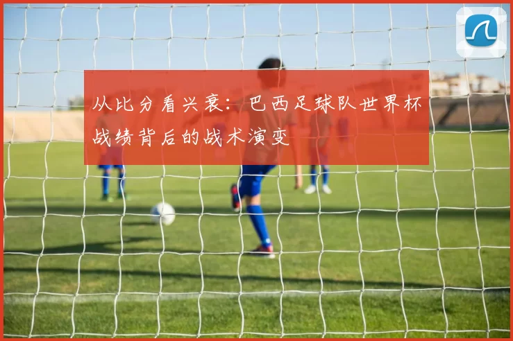 从比分看兴衰:巴西足球队世界杯战绩背后的战术演变