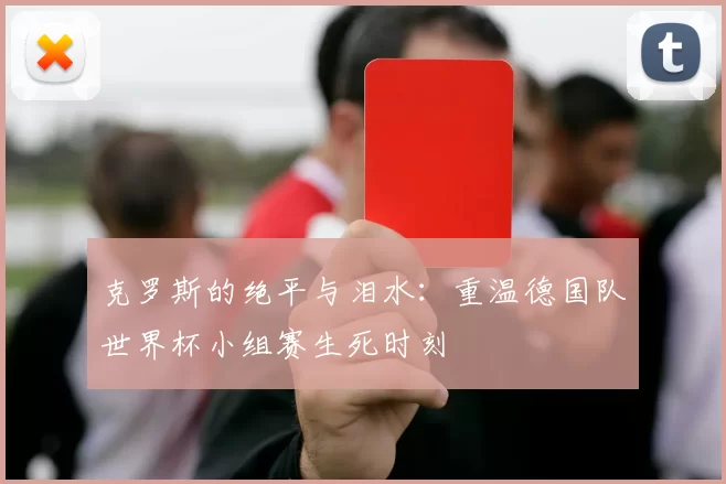 克罗斯的绝平与泪水：重温德国队世界杯小组赛生死时刻