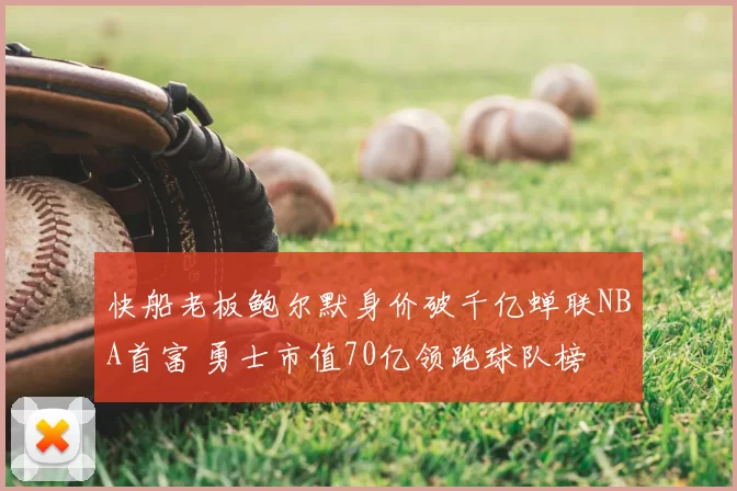 快船老板鲍尔默身价破千亿蝉联NBA首富 勇士市值70亿领跑球队榜