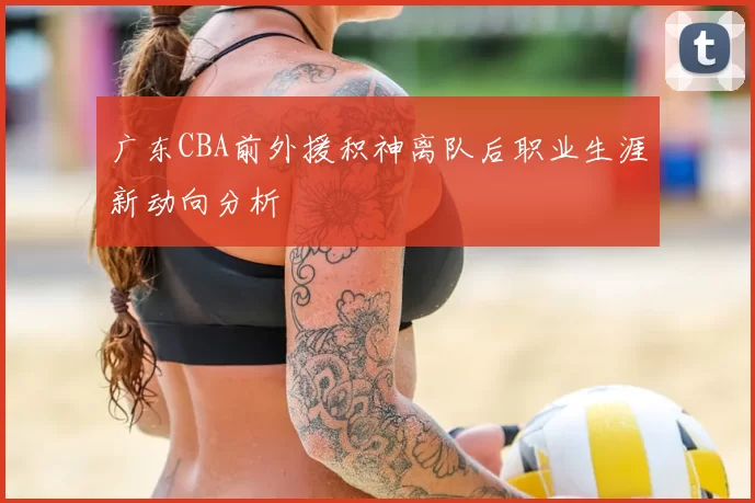 广东CBA前外援积神离队后职业生涯新动向分析