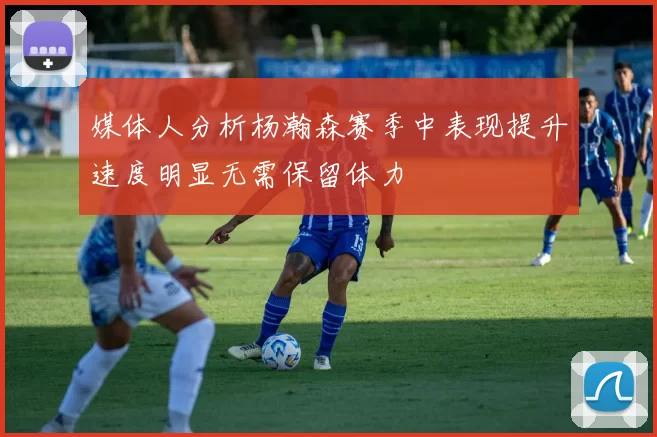 媒体人分析杨瀚森赛季中表现提升速度明显无需保留体力