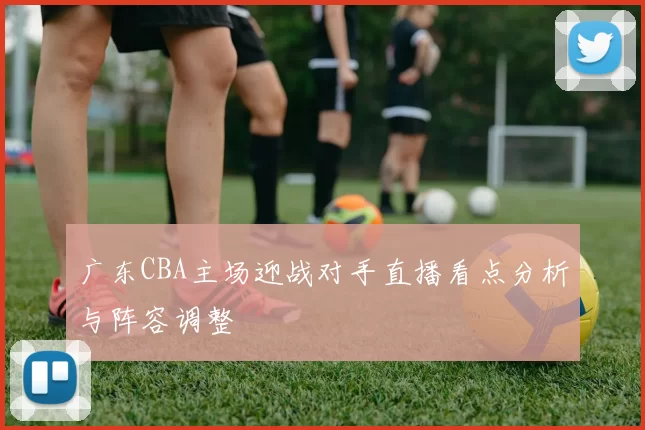 广东CBA主场迎战对手直播看点分析与阵容调整