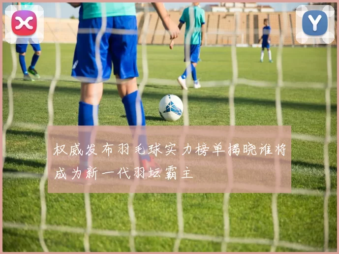 权威发布羽毛球实力榜单揭晓谁将成为新一代羽坛霸主