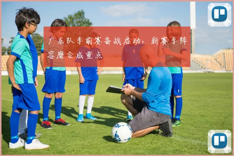广东队季前赛备战启动，新赛季阵容磨合成重点